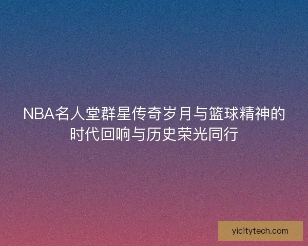 NBA名人堂群星传奇岁月与篮球精神的时代回响与历史荣光同行 NBA名人堂群星传奇岁月与篮球精神的时代回响与历史荣光同行