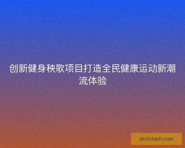 创新健身秧歌项目打造全民健康运动新潮流体验 创新健身秧歌项目打造全民健康运动新潮流体验