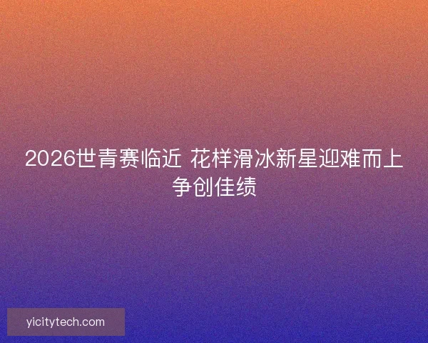 2026世青赛临近 花样滑冰新星迎难而上争创佳绩