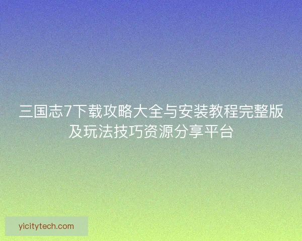 三国志7下载攻略大全与安装教程完整版及玩法技巧资源分享平台