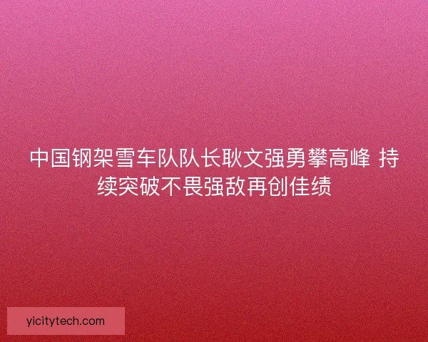 中国钢架雪车队队长耿文强勇攀高峰 持续突破不畏强敌再创佳绩