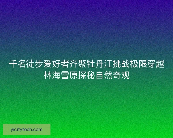 千名徒步爱好者齐聚牡丹江挑战极限穿越林海雪原探秘自然奇观 千名徒步爱好者齐聚牡丹江挑战极限穿越林海雪原探秘自然奇观