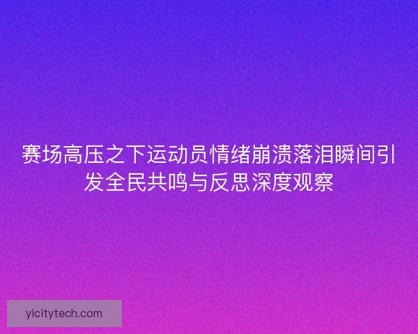 赛场高压之下运动员情绪崩溃落泪瞬间引发全民共鸣与反思深度观察