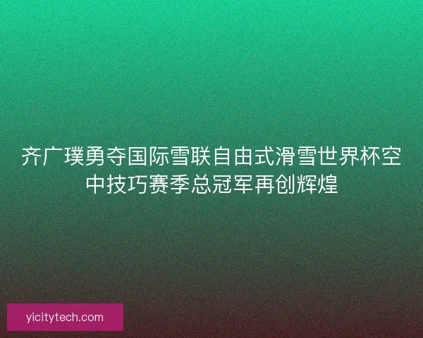 齐广璞勇夺国际雪联自由式滑雪世界杯空中技巧赛季总冠军再创辉煌 齐广璞勇夺国际雪联自由式滑雪世界杯空中技巧赛季总冠军再创辉煌