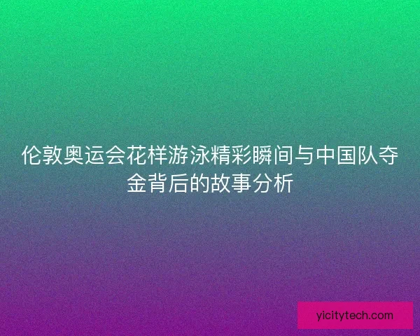 伦敦奥运会花样游泳精彩瞬间与中国队夺金背后的故事分析 伦敦奥运会花样游泳精彩瞬间与中国队夺金背后的故事分析