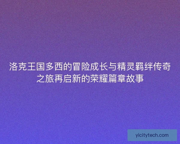 洛克王国多西的冒险成长与精灵羁绊传奇之旅再启新的荣耀篇章故事 洛克王国多西的冒险成长与精灵羁绊传奇之旅再启新的荣耀篇章故事