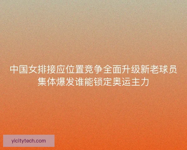 中国女排接应位置竞争全面升级新老球员集体爆发谁能锁定奥运主力