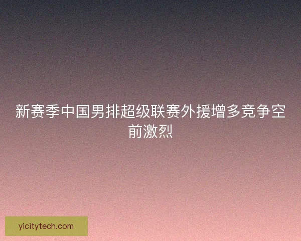 新赛季中国男排超级联赛外援增多竞争空前激烈 新赛季中国男排超级联赛外援增多竞争空前激烈