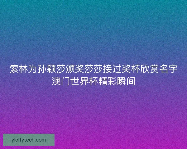 索林为孙颖莎颁奖莎莎接过奖杯欣赏名字澳门世界杯精彩瞬间