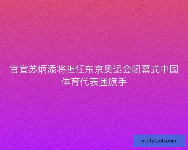官宣苏炳添将担任东京奥运会闭幕式中国体育代表团旗手
