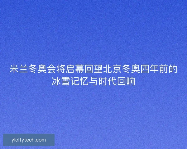 米兰冬奥会将启幕回望北京冬奥四年前的冰雪记忆与时代回响