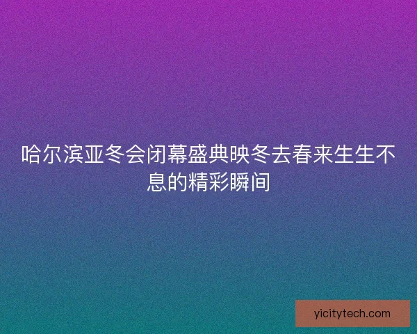 哈尔滨亚冬会闭幕盛典映冬去春来生生不息的精彩瞬间 哈尔滨亚冬会闭幕盛典映冬去春来生生不息的精彩瞬间