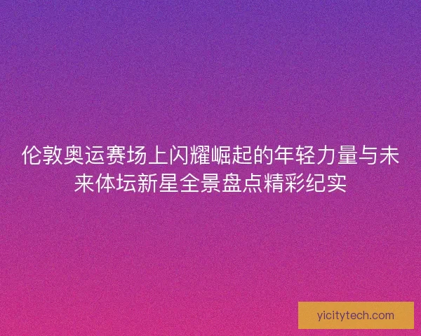 伦敦奥运赛场上闪耀崛起的年轻力量与未来体坛新星全景盘点精彩纪实 伦敦奥运赛场上闪耀崛起的年轻力量与未来体坛新星全景盘点精彩纪实
